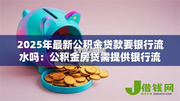 2025年最新公积金贷款要银行流水吗:公积金房贷需提供银行流水证明吗 2025年最新公积金贷款要银行流水吗:公积金房贷需提供银行流水证明吗