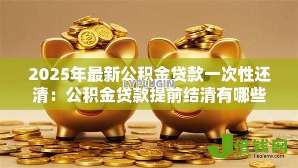 2025年最新公积金贷款一次性还清：公积金贷款提前结清有哪些注意事项