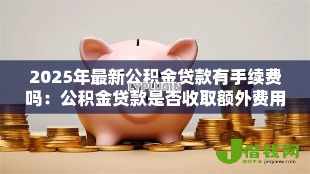 2025年最新公积金贷款有手续费吗:公积金贷款是否收取额外费用 2025年最新公积金贷款有手续费吗:公积金贷款是否收取额外费用