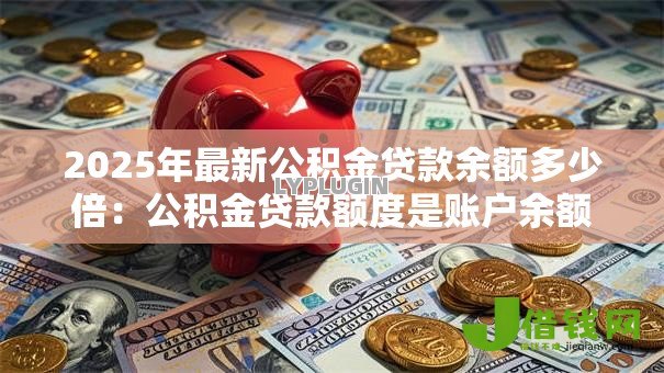2025年最新公积金贷款余额多少倍:公积金贷款额度是账户余额的几倍 2025年最新公积金贷款余额多少倍:公积金贷款额度是账户余额的几倍