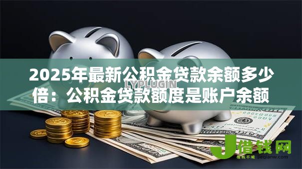 2025年最新公积金贷款余额多少倍:公积金贷款额度是账户余额的几倍 2025年最新公积金贷款余额多少倍:公积金贷款额度是账户余额的几倍