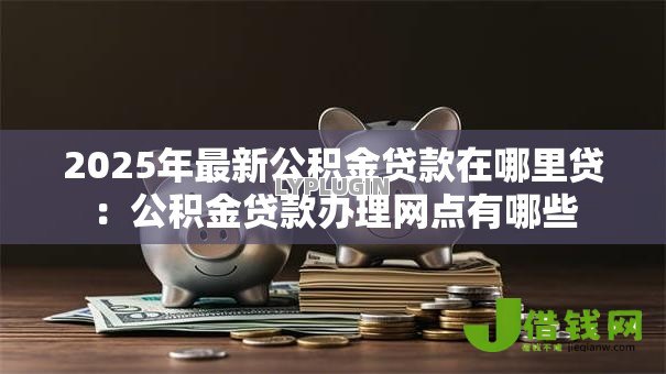 2025年最新公积金贷款在哪里贷:公积金贷款办理网点有哪些 2025年最新公积金贷款在哪里贷:公积金贷款办理网点有哪些