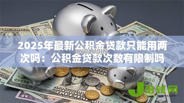2025年最新公积金贷款只能用两次吗：公积金贷款次数有限制吗