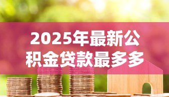 2025年最新公积金贷款最多多少年:公积金贷款最长年限是多少岁 2025年最新公积金贷款最多多少年:公积金贷款最长年限是多少岁