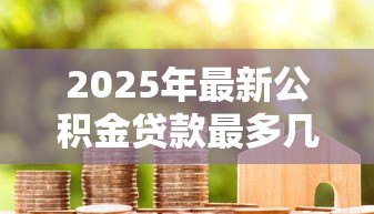 2025年最新公积金贷款最多几年:公积金贷款期限最长可达多少年 2025年最新公积金贷款最多几年:公积金贷款期限最长可达多少年