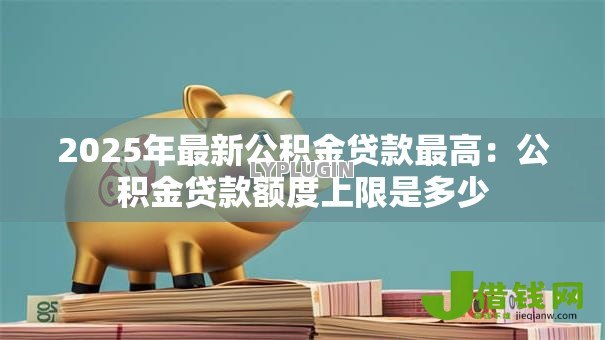 2025年最新公积金贷款最高:公积金贷款额度上限是多少 2025年最新公积金贷款最高:公积金贷款额度上限是多少