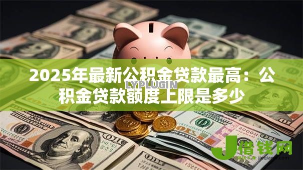 2025年最新公积金贷款最高:公积金贷款额度上限是多少 2025年最新公积金贷款最高:公积金贷款额度上限是多少