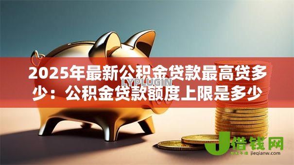 2025年最新公积金贷款最高贷多少:公积金贷款额度上限是多少 2025年最新公积金贷款最高贷多少:公积金贷款额度上限是多少