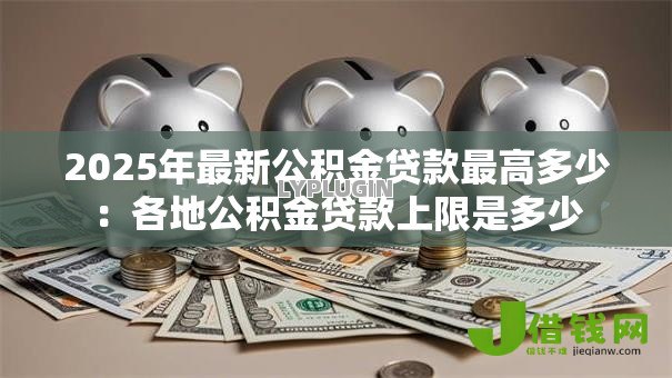 2025年最新公积金贷款最高多少:各地公积金贷款上限是多少 2025年最新公积金贷款最高多少:各地公积金贷款上限是多少