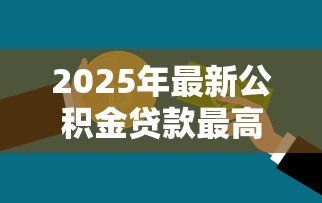 2025年最新公积金贷款最高额度:公积金贷款能借多少钱上限 2025年最新公积金贷款最高额度:公积金贷款能借多少钱上限