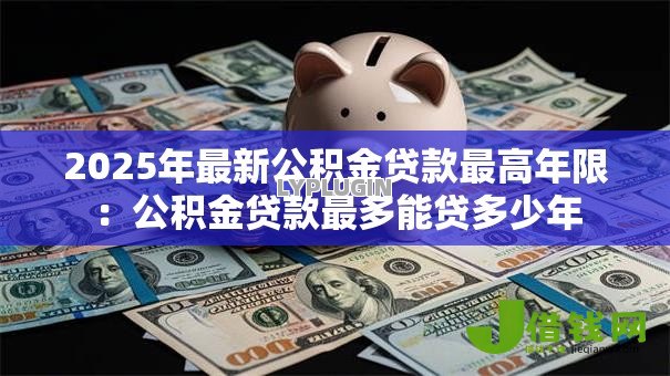 2025年最新公积金贷款最高年限:公积金贷款最多能贷多少年 2025年最新公积金贷款最高年限:公积金贷款最多能贷多少年