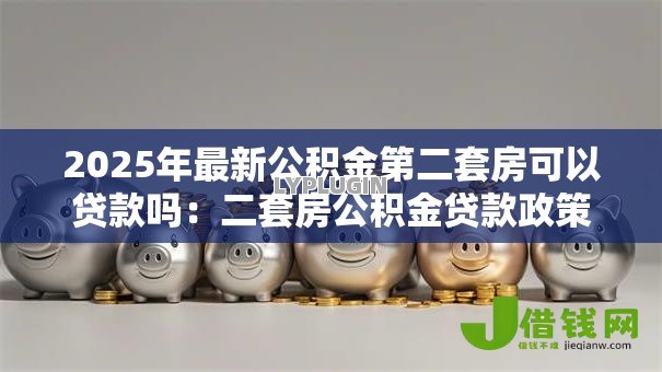 2025年最新公积金第二套房可以贷款吗:二套房公积金贷款政策最新解读 2025年最新公积金第二套房可以贷款吗:二套房公积金贷款政策最新解读