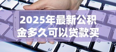 2025年最新公积金多久可以贷款买房:缴纳公积金多长时间可申请购房贷款 2025年最新公积金多久可以贷款买房:缴纳公积金多长时间可申请购房贷款