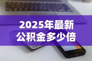 2025年最新公积金多少倍贷款:公积金贷款额度最高能到多少 2025年最新公积金多少倍贷款:公积金贷款额度最高能到多少