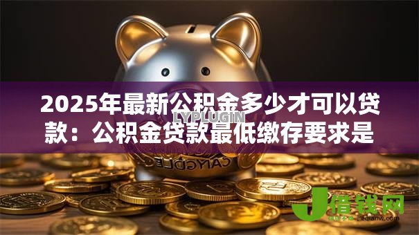 2025年最新公积金多少才可以贷款:公积金贷款最低缴存要求是多少 2025年最新公积金多少才可以贷款:公积金贷款最低缴存要求是多少