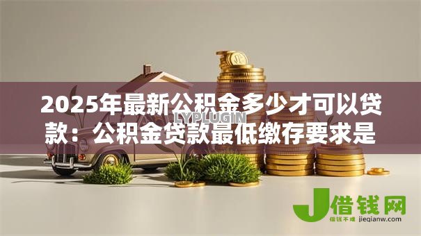 2025年最新公积金多少才可以贷款:公积金贷款最低缴存要求是多少 2025年最新公积金多少才可以贷款:公积金贷款最低缴存要求是多少
