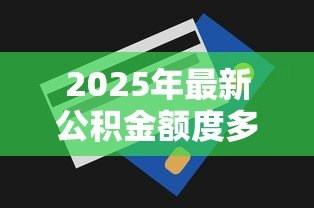 2025年最新公积金额度多少可以贷款:公积金贷款最高额度如何计算? 2025年最新公积金额度多少可以贷款:公积金贷款最高额度如何计算?