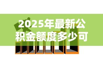2025年最新公积金额度多少可以贷款:公积金贷款最高额度如何计算? 2025年最新公积金额度多少可以贷款:公积金贷款最高额度如何计算?