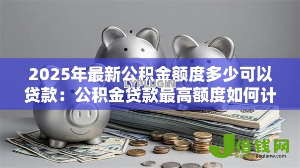 2025年最新公积金额度多少可以贷款:公积金贷款最高额度如何计算? 2025年最新公积金额度多少可以贷款:公积金贷款最高额度如何计算?