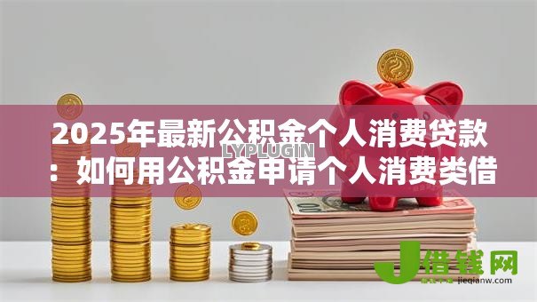 2025年最新公积金个人消费贷款:如何用公积金申请个人消费类借款 2025年最新公积金个人消费贷款:如何用公积金申请个人消费类借款
