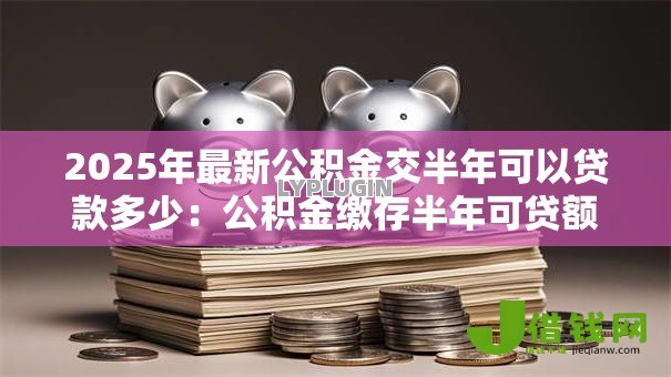 2025年最新公积金交半年可以贷款多少：公积金缴存半年可贷额度是多少