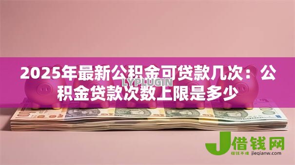 2025年最新公积金可贷款几次:公积金贷款次数上限是多少 2025年最新公积金可贷款几次:公积金贷款次数上限是多少