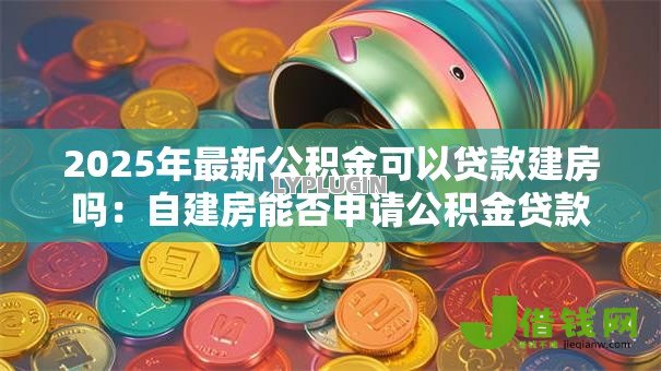 2025年最新公积金可以贷款建房吗:自建房能否申请公积金贷款 2025年最新公积金可以贷款建房吗:自建房能否申请公积金贷款