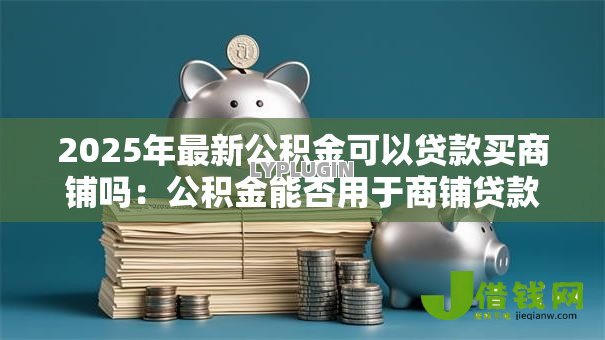 2025年最新公积金可以贷款买商铺吗:公积金能否用于商铺贷款 2025年最新公积金可以贷款买商铺吗:公积金能否用于商铺贷款