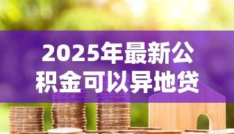 2025年最新公积金可以异地贷款买房:公积金能否跨地区申请房贷 2025年最新公积金可以异地贷款买房:公积金能否跨地区申请房贷
