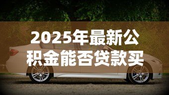 2025年最新公积金能否贷款买车：公积金可以用于购车贷款吗