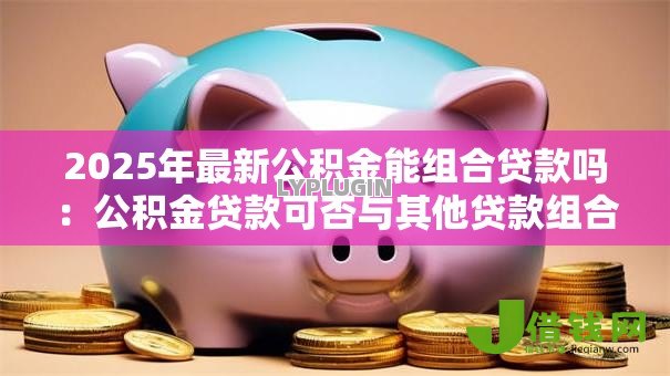 2025年最新公积金能组合贷款吗:公积金贷款可否与其他贷款组合 2025年最新公积金能组合贷款吗:公积金贷款可否与其他贷款组合