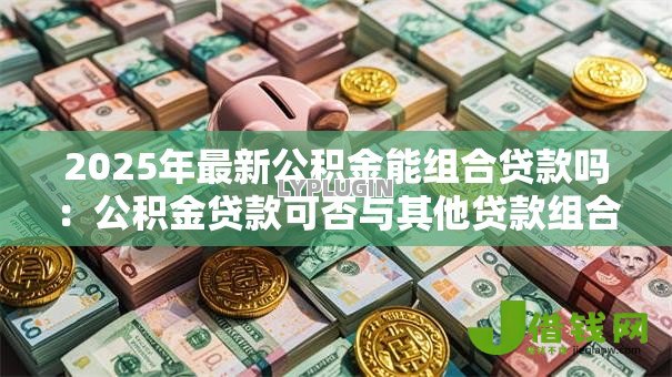 2025年最新公积金能组合贷款吗:公积金贷款可否与其他贷款组合 2025年最新公积金能组合贷款吗:公积金贷款可否与其他贷款组合