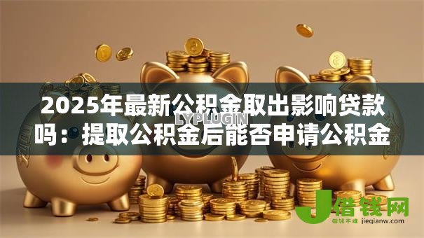 2025年最新公积金取出影响贷款吗:提取公积金后能否申请公积金贷款 2025年最新公积金取出影响贷款吗:提取公积金后能否申请公积金贷款