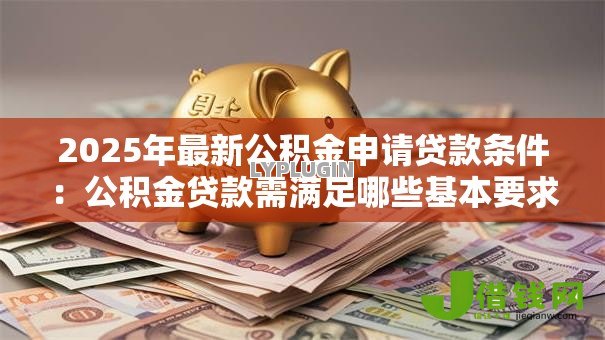 2025年最新公积金申请贷款条件:公积金贷款需满足哪些基本要求 2025年最新公积金申请贷款条件:公积金贷款需满足哪些基本要求