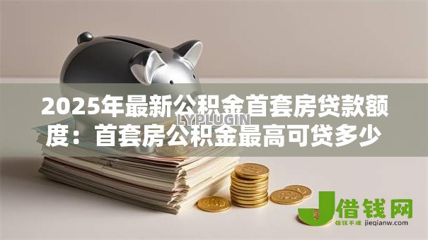 2025年最新公积金首套房贷款额度:首套房公积金最高可贷多少 2025年最新公积金首套房贷款额度:首套房公积金最高可贷多少