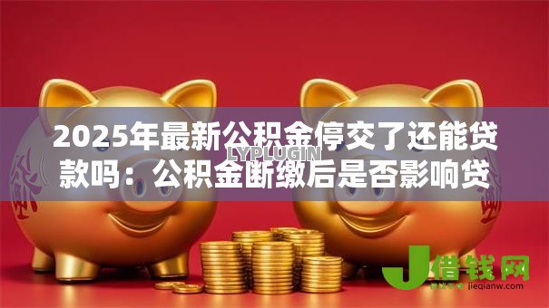 2025年最新公积金停交了还能贷款吗:公积金断缴后是否影响贷款申请 2025年最新公积金停交了还能贷款吗:公积金断缴后是否影响贷款申请