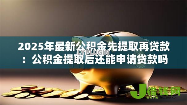 2025年最新公积金先提取再贷款:公积金提取后还能申请贷款吗 2025年最新公积金先提取再贷款:公积金提取后还能申请贷款吗