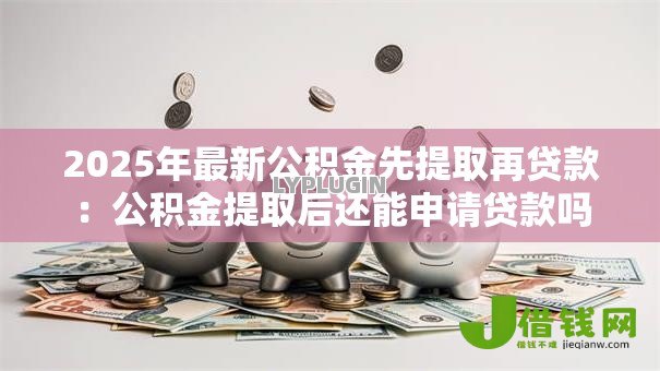 2025年最新公积金先提取再贷款:公积金提取后还能申请贷款吗 2025年最新公积金先提取再贷款:公积金提取后还能申请贷款吗