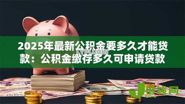 2025年最新公积金要多久才能贷款:公积金缴存多久可申请贷款 2025年最新公积金要多久才能贷款:公积金缴存多久可申请贷款