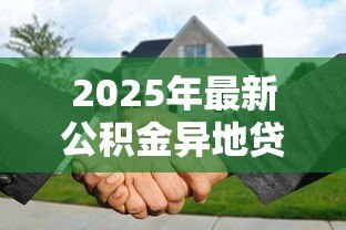 2025年最新公积金异地贷款买房:异地购房能否使用公积金贷款 2025年最新公积金异地贷款买房:异地购房能否使用公积金贷款