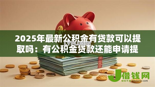 2025年最新公积金有贷款可以提取吗:有公积金贷款还能申请提取余额吗 2025年最新公积金有贷款可以提取吗:有公积金贷款还能申请提取余额吗