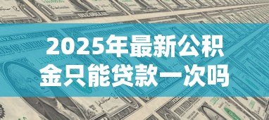 2025年最新公积金只能贷款一次吗:公积金贷款次数上限是多少 2025年最新公积金只能贷款一次吗:公积金贷款次数上限是多少