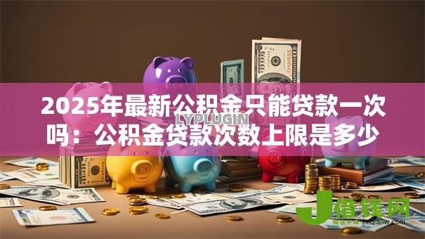 2025年最新公积金只能贷款一次吗:公积金贷款次数上限是多少 2025年最新公积金只能贷款一次吗:公积金贷款次数上限是多少