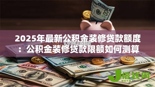 2025年最新公积金装修贷款额度:公积金装修贷款限额如何测算 2025年最新公积金装修贷款额度:公积金装修贷款限额如何测算