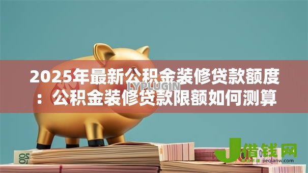 2025年最新公积金装修贷款额度:公积金装修贷款限额如何测算 2025年最新公积金装修贷款额度:公积金装修贷款限额如何测算