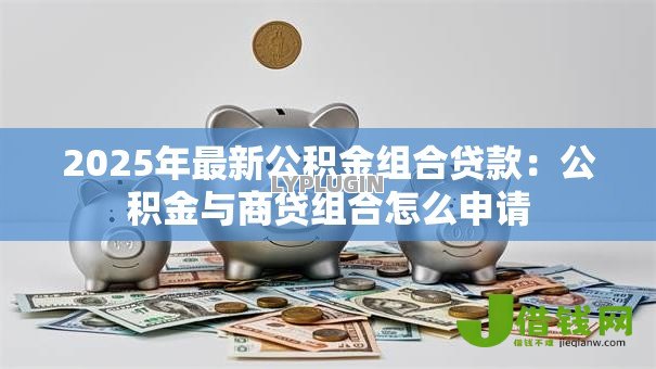 2025年最新公积金组合贷款:公积金与商贷组合怎么申请 2025年最新公积金组合贷款:公积金与商贷组合怎么申请