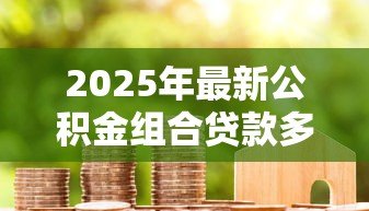 2025年最新公积金组合贷款多久放款:组合贷款审批后几天能到账 2025年最新公积金组合贷款多久放款:组合贷款审批后几天能到账