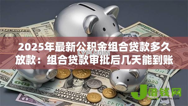 2025年最新公积金组合贷款多久放款:组合贷款审批后几天能到账 2025年最新公积金组合贷款多久放款:组合贷款审批后几天能到账