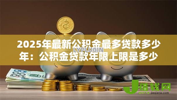 2025年最新公积金最多贷款多少年:公积金贷款年限上限是多少? 2025年最新公积金最多贷款多少年:公积金贷款年限上限是多少?