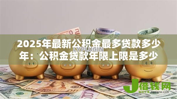 2025年最新公积金最多贷款多少年:公积金贷款年限上限是多少? 2025年最新公积金最多贷款多少年:公积金贷款年限上限是多少?